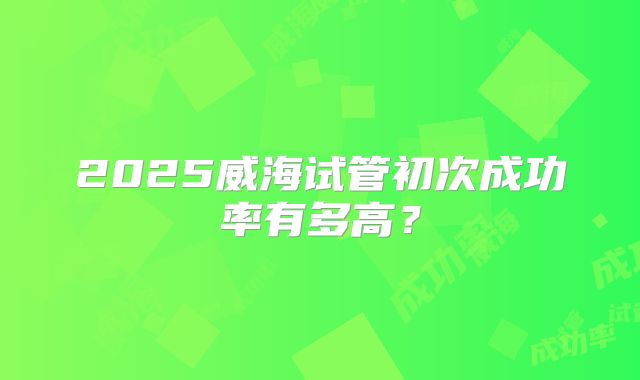 2025威海试管初次成功率有多高？