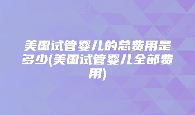 美国试管婴儿的总费用是多少(美国试管婴儿全部费用)