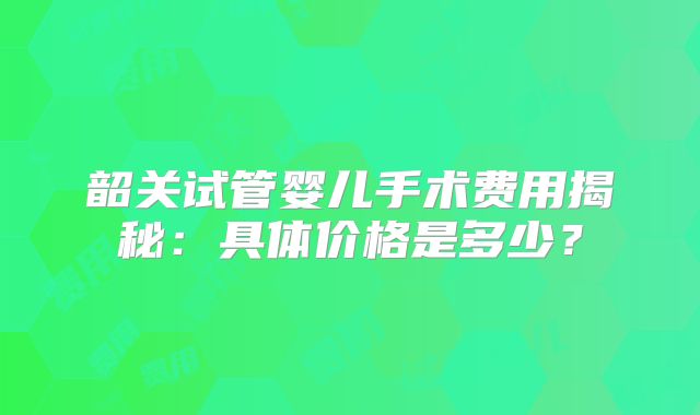 韶关试管婴儿手术费用揭秘：具体价格是多少？