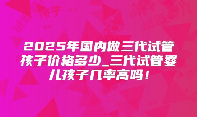 2025年国内做三代试管孩子价格多少_三代试管婴儿孩子几率高吗！