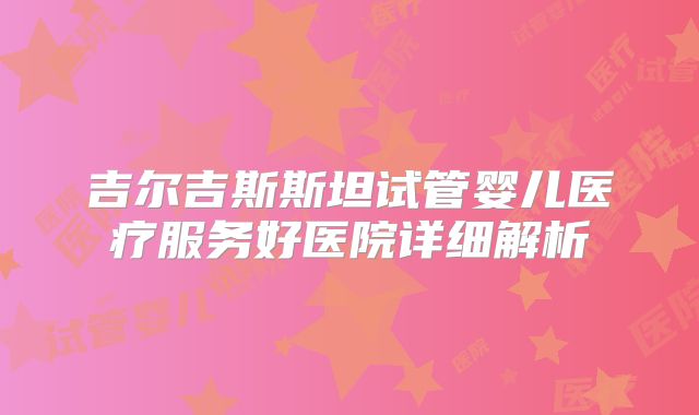 吉尔吉斯斯坦试管婴儿医疗服务好医院详细解析