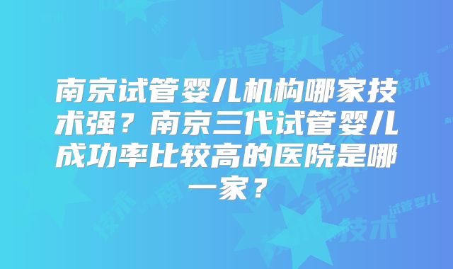 南京试管婴儿机构哪家技术强？南京三代试管婴儿成功率比较高的医院是哪一家？