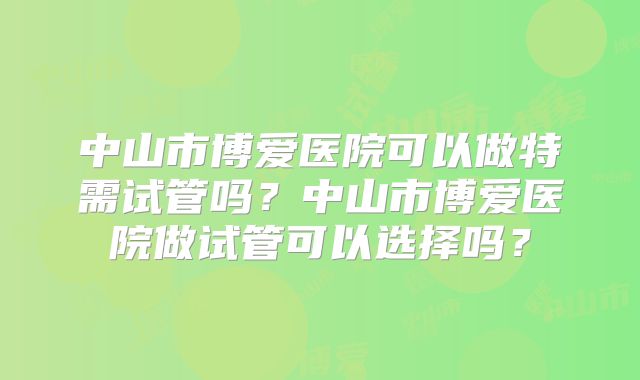 中山市博爱医院可以做特需试管吗?中山市博爱医院做试管可以选择吗?