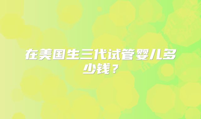 在美国生三代试管婴儿多少钱?