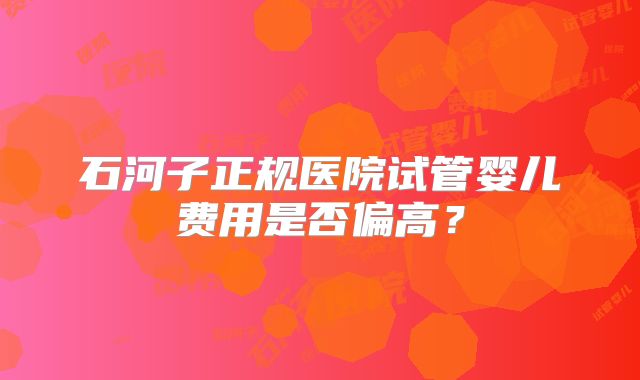石河子正规医院试管婴儿费用是否偏高？
