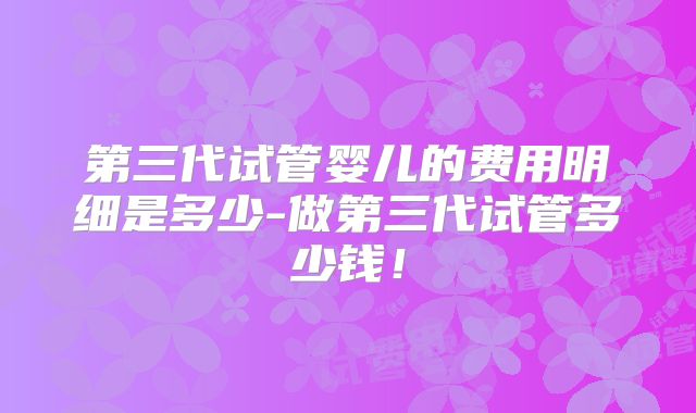 第三代试管婴儿的费用明细是多少-做第三代试管多少钱！