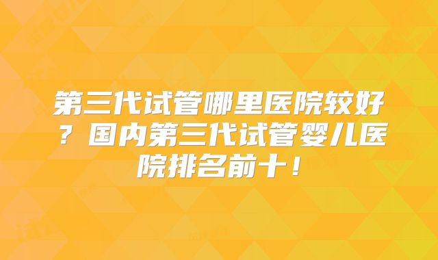 第三代试管哪里医院较好?国内第三代试管婴儿医院排名前十!