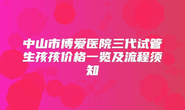 中山市博爱医院三代试管生孩孩价格一览及流程须知