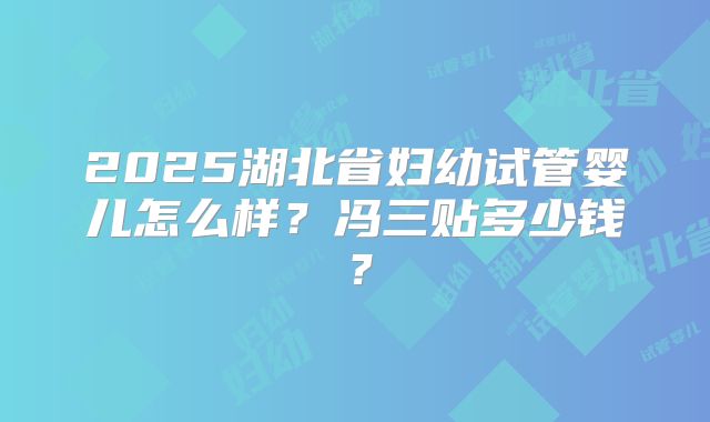 2025湖北省妇幼试管婴儿怎么样?冯三贴多少钱?