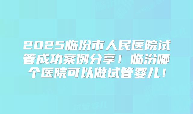 2025临汾市人民医院试管成功案例分享!临汾哪个医院可以做试管婴儿!