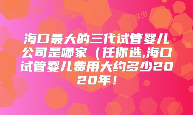 海口最大的三代试管婴儿公司是哪家（任你选,海口试管婴儿费用大约多少2020年！
