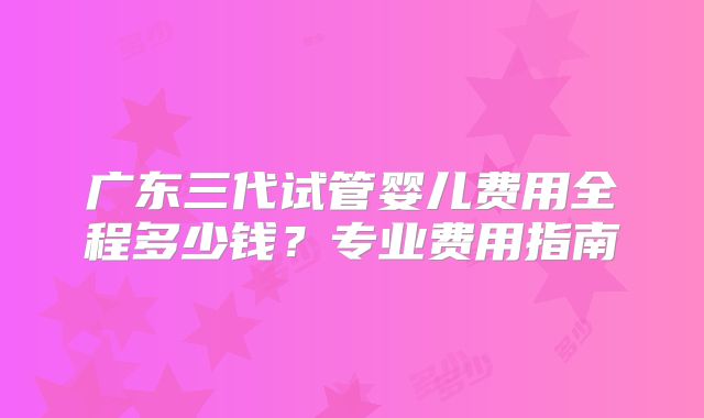 广东三代试管婴儿费用全程多少钱？专业费用指南