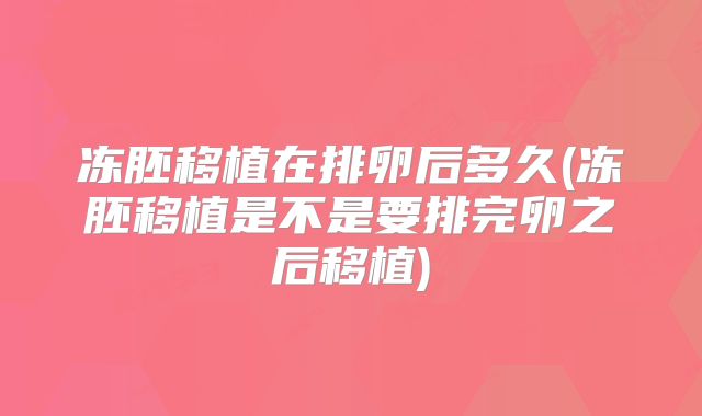 冻胚移植在排卵后多久(冻胚移植是不是要排完卵之后移植)