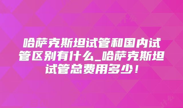 哈萨克斯坦试管和国内试管区别有什么_哈萨克斯坦试管总费用多少！