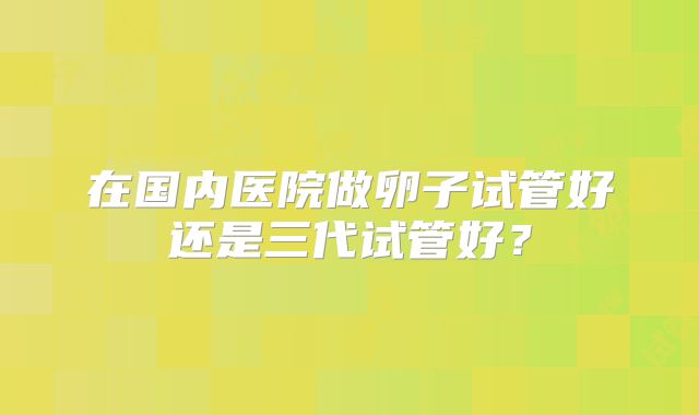 在国内医院做卵子试管好还是三代试管好？