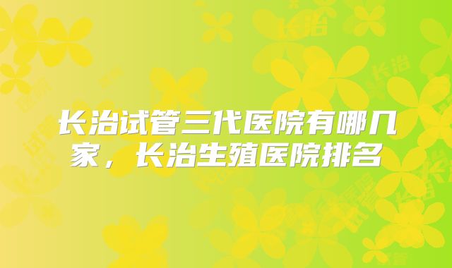 长治试管三代医院有哪几家,长治生殖医院排名