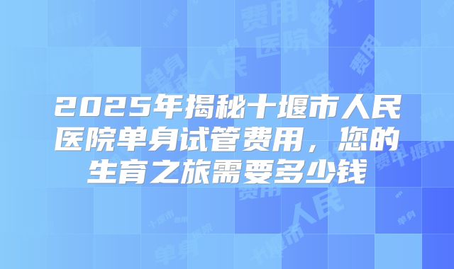 2025年揭秘十堰市人民医院单身试管费用，您的生育之旅需要多少钱