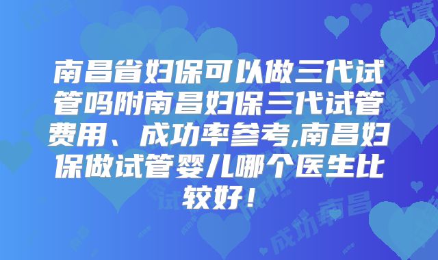南昌省妇保可以做三代试管吗附南昌妇保三代试管费用、成功率参考,南昌妇保做试管婴儿哪个医生比较好!