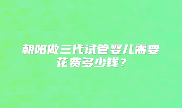 朝阳做三代试管婴儿需要花费多少钱？