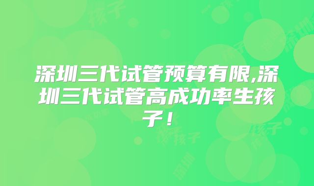 深圳三代试管预算有限,深圳三代试管高成功率生孩子！