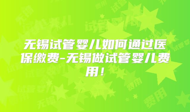 无锡试管婴儿如何通过医保缴费-无锡做试管婴儿费用！