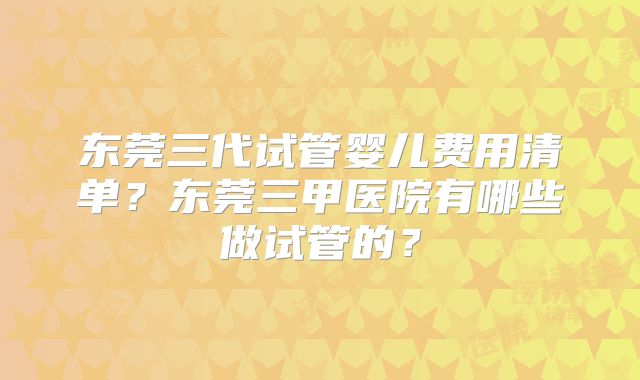 东莞三代试管婴儿费用清单？东莞三甲医院有哪些做试管的？