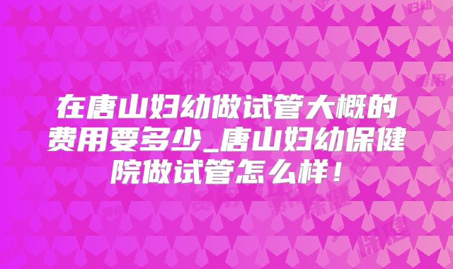 在唐山妇幼做试管大概的费用要多少_唐山妇幼保健院做试管怎么样！