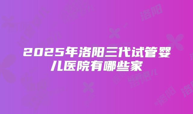 2025年洛阳三代试管婴儿医院有哪些家