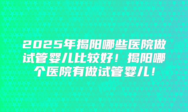 2025年揭阳哪些医院做试管婴儿比较好！揭阳哪个医院有做试管婴儿！