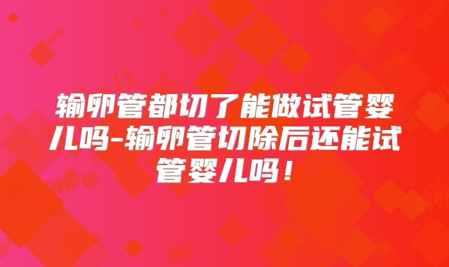 输卵管都切了能做试管婴儿吗-输卵管切除后还能试管婴儿吗！