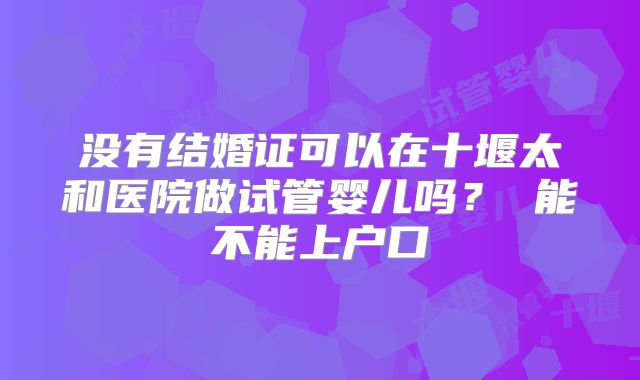 没有结婚证可以在十堰太和医院做试管婴儿吗? 能不能上户口
