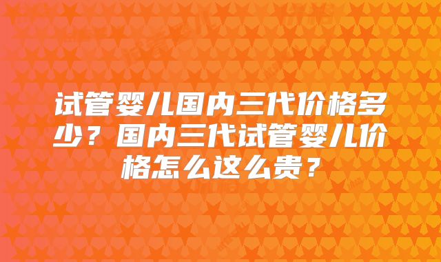 试管婴儿国内三代价格多少？国内三代试管婴儿价格怎么这么贵？