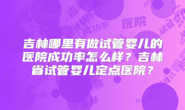 吉林哪里有做试管婴儿的医院成功率怎么样？吉林省试管婴儿定点医院？