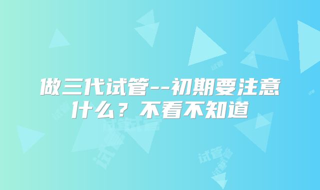 做三代试管--初期要注意什么?不看不知道