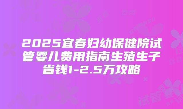 2025宜春妇幼保健院试管婴儿费用指南生殖生子省钱1-2.5万攻略