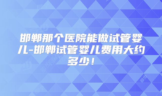 邯郸那个医院能做试管婴儿-邯郸试管婴儿费用大约多少！