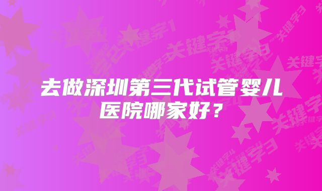 去做深圳第三代试管婴儿医院哪家好？