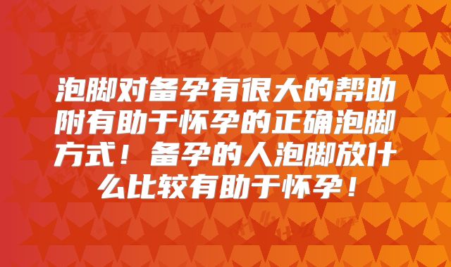 泡脚对备孕有很大的帮助附有助于怀孕的正确泡脚方式！备孕的人泡脚放什么比较有助于怀孕！