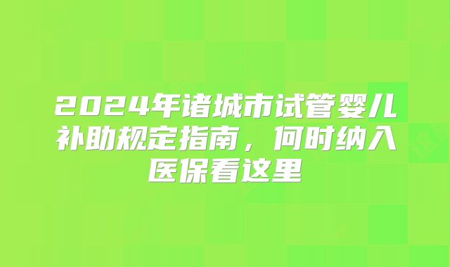 2024年诸城市试管婴儿补助规定指南，何时纳入医保看这里