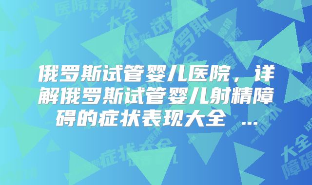 俄罗斯试管婴儿医院,详解俄罗斯试管婴儿射精障碍的症状表现大全 ...