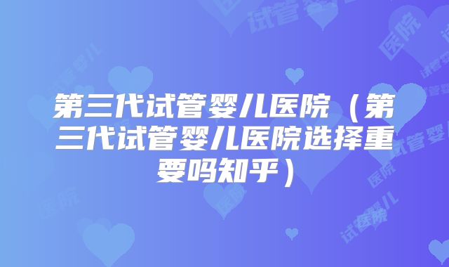 第三代试管婴儿医院（第三代试管婴儿医院选择重要吗知乎）