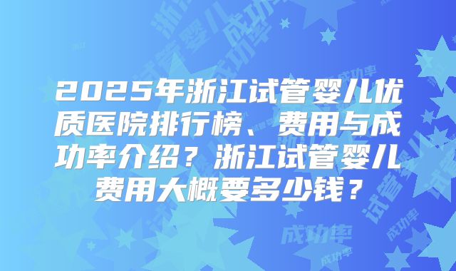 2025年浙江试管婴儿优质医院排行榜、费用与成功率介绍?浙江试管婴儿费用大概要多少钱?