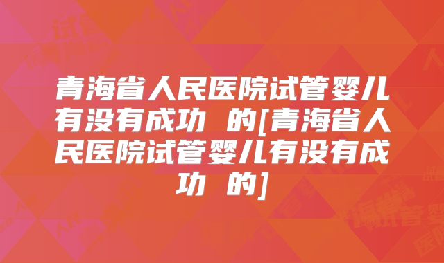 青海省人民医院试管婴儿有没有成功 的[青海省人民医院试管婴儿有没有成功 的]