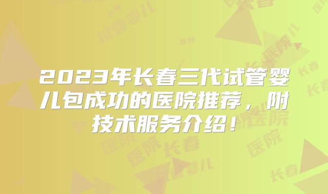 2023年长春三代试管婴儿包成功的医院推荐，附技术服务介绍！