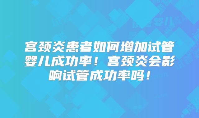 宫颈炎患者如何增加试管婴儿成功率！宫颈炎会影响试管成功率吗！