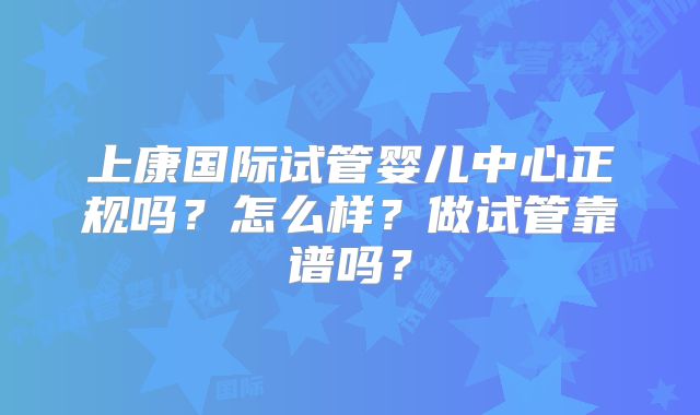 上康国际试管婴儿中心正规吗？怎么样？做试管靠谱吗？