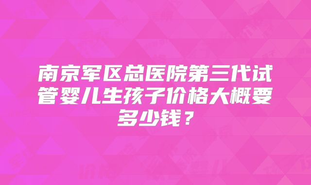 南京军区总医院第三代试管婴儿生孩子价格大概要多少钱？