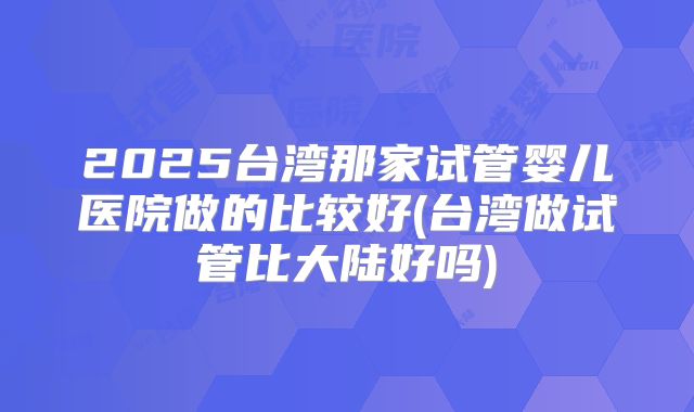 2025台湾那家试管婴儿医院做的比较好(台湾做试管比大陆好吗)