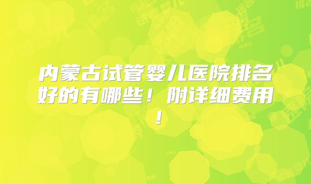 内蒙古试管婴儿医院排名好的有哪些!附详细费用!