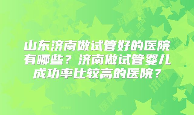 山东济南做试管好的医院有哪些？济南做试管婴儿成功率比较高的医院？